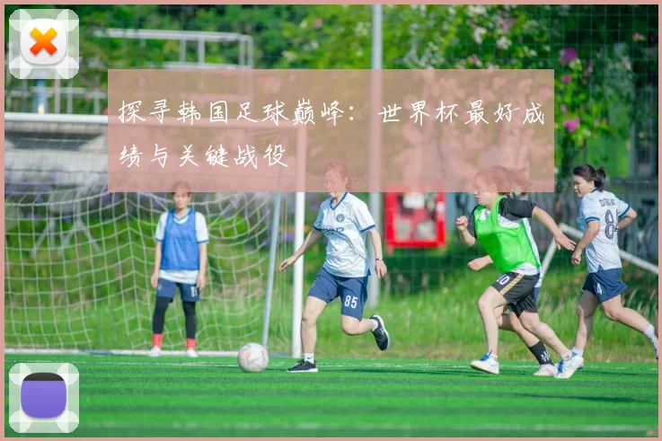 探寻韩国足球巅峰：世界杯最好成绩与关键战役