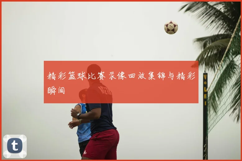 精彩篮球比赛录像回放集锦与精彩瞬间