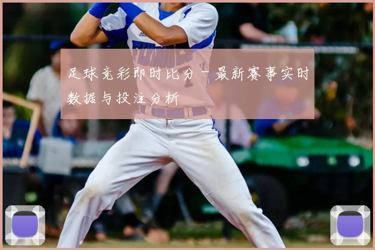 足球竞彩即时比分 - 最新赛事实时数据与投注分析