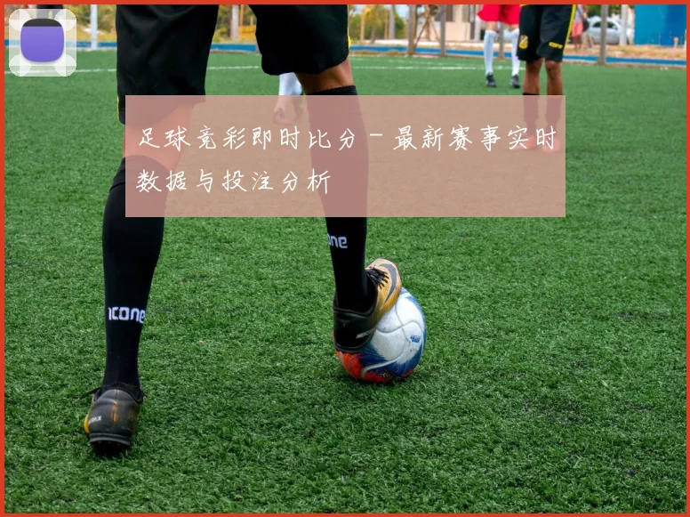 足球竞彩即时比分 - 最新赛事实时数据与投注分析