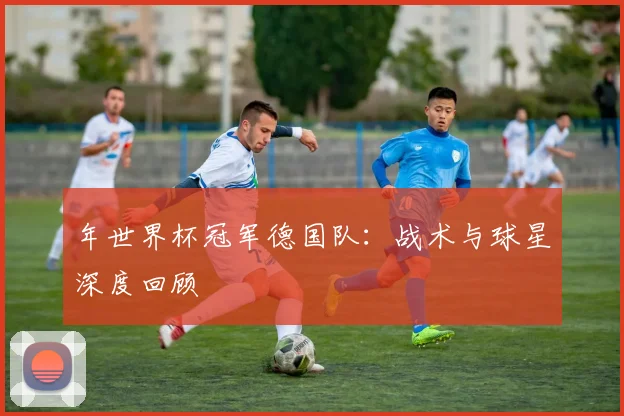 年世界杯冠军德国队：战术与球星深度回顾